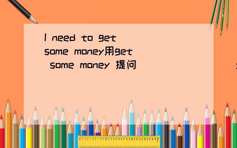 I need to get some money用get some money 提问 ____ ____you meed to ____?