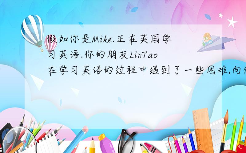 假如你是Mike.正在英国学习英语.你的朋友LinTao在学习英语的过程中遇到了一些困难,向你求助.请你给...假如你是Mike.正在英国学习英语.你的朋友LinTao在学习英语的过程中遇到了一些困难,向你