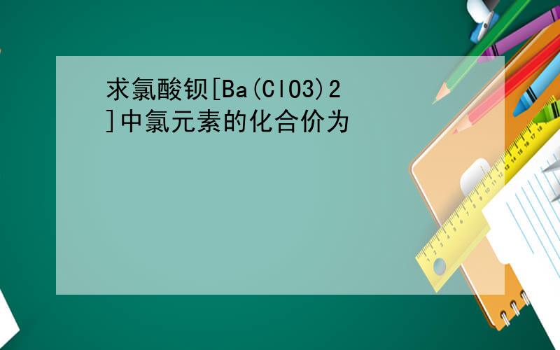 求氯酸钡[Ba(ClO3)2]中氯元素的化合价为