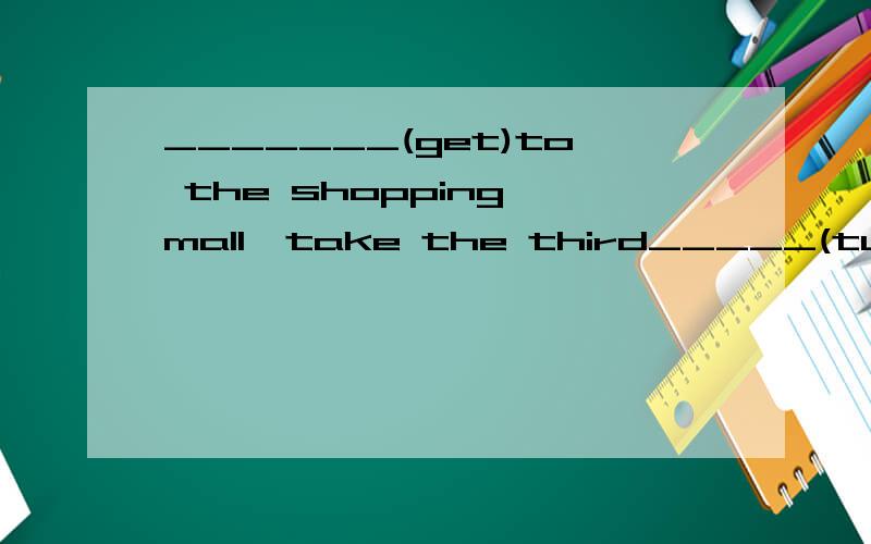_______(get)to the shopping mall,take the third_____(turn)on the right.
