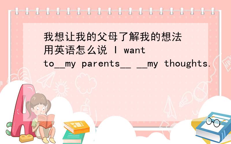 我想让我的父母了解我的想法 用英语怎么说 I want to__my parents__ __my thoughts.