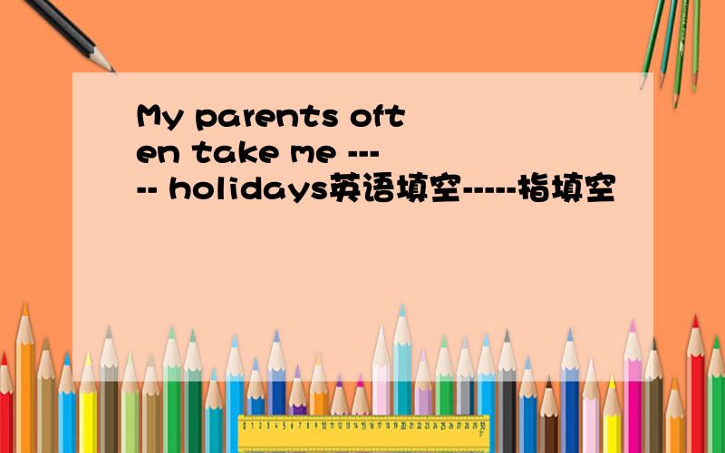My parents often take me ----- holidays英语填空-----指填空