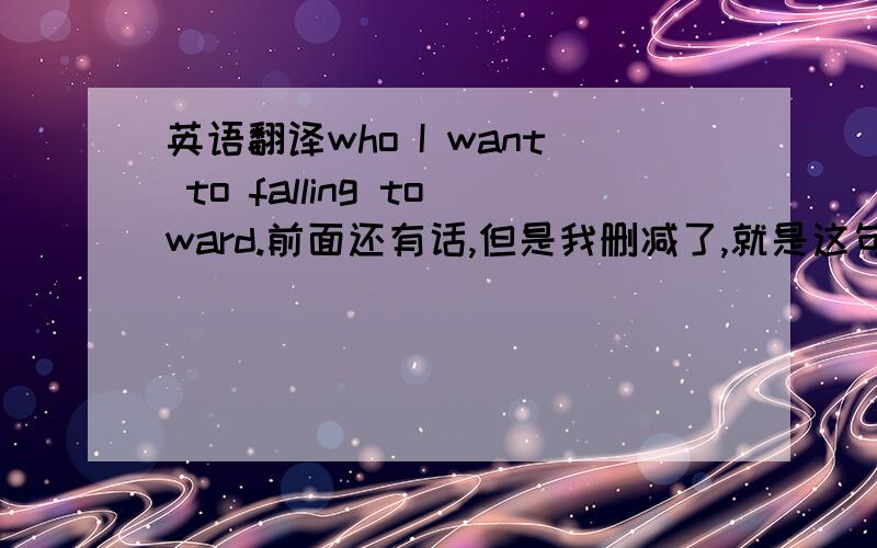 英语翻译who I want to falling toward.前面还有话,但是我删减了,就是这句不懂.而且我觉得 to后面是不是要加个be才正确?