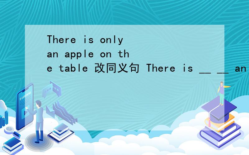 There is only an apple on the table 改同义句 There is __ __ an apple on the