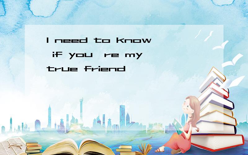 I need to know if you're my true friend,