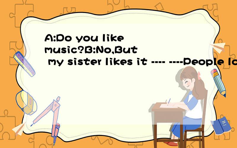 A:Do you like music?B:No,But my sister likes it ---- ----People love to ---- ---- her.A;---？I like music ,too.but I----- it is a little difficult。