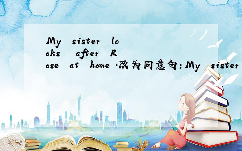My  sister  looks   after  Rose  at  home .改为同意句：My  sister  _____   _____   ______   Rose  at   home