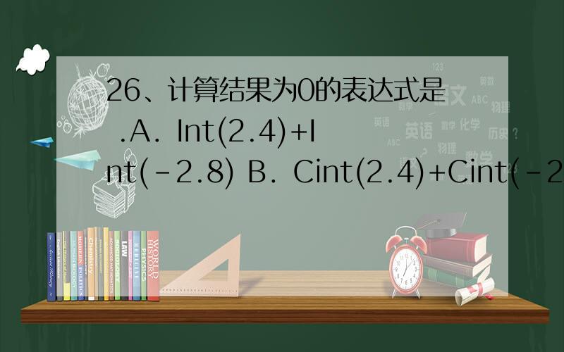 26、计算结果为0的表达式是 .A．Int(2.4)+Int(-2.8) B．Cint(2.4)+Cint(-2.8) C．Fix(2.4)+Int(-2.8) D．Fix(2.4)+Fix(-2.8) 每一项都是怎么算的?
