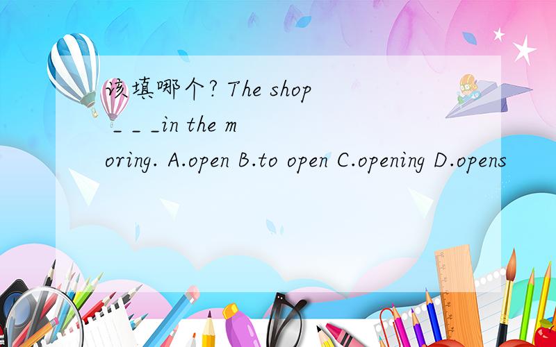 该填哪个? The shop _ _ _in the moring. A.open B.to open C.opening D.opens