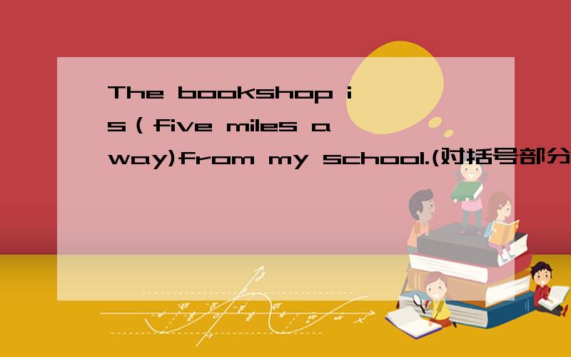 The bookshop is（five miles away)from my school.(对括号部分提问）_____ _____ ______the bookshop from your school.