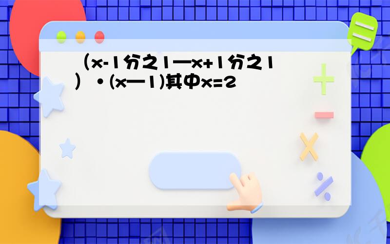（x-1分之1—x+1分之1）·(x—1)其中x=2