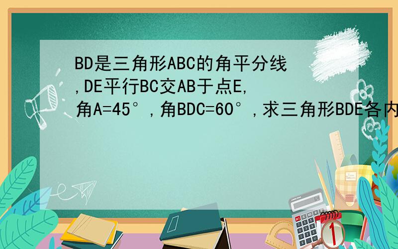 BD是三角形ABC的角平分线,DE平行BC交AB于点E,角A=45°,角BDC=60°,求三角形BDE各内角的度数?