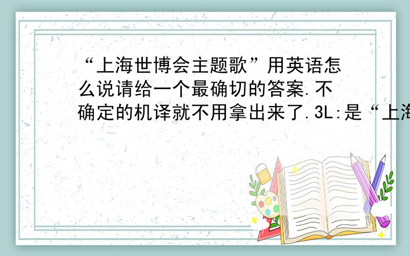 “上海世博会主题歌”用英语怎么说请给一个最确切的答案.不确定的机译就不用拿出来了.3L:是“上海世博会主题歌”不是歌名。请看清楚。