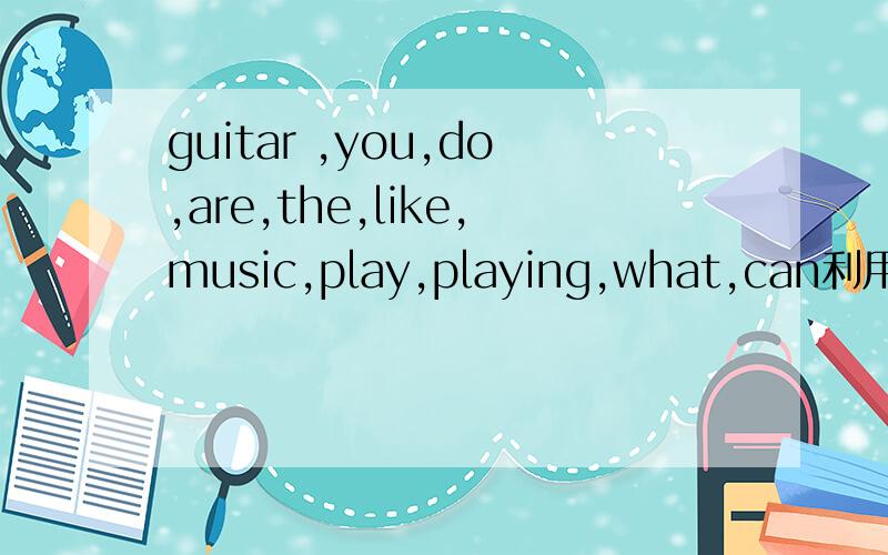 guitar ,you,do,are,the,like,music,play,playing,what,can利用这几个单词做问题.guitar ,you,do,are,the,like,music,play,playing,what,can.有一个图,A站着、B坐在椅子上抱着吉他.（1）.选择以上单词（4个单词以上,包括4个