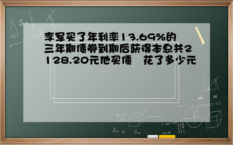 李军买了年利率13.69%的三年期债券到期后获得本息共2128.20元他买债劵花了多少元