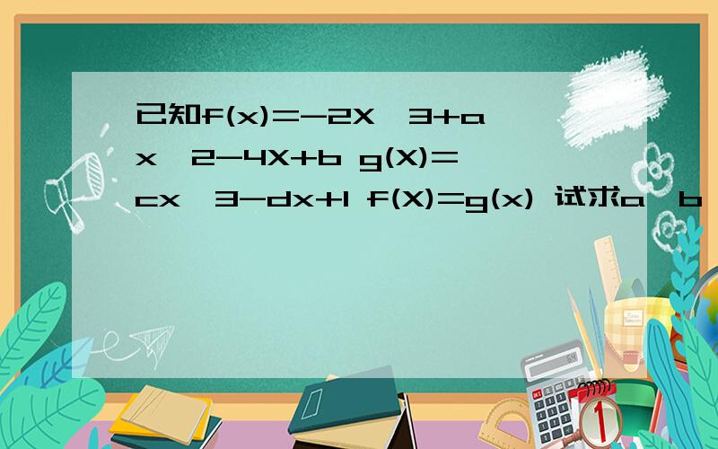 已知f(x)=-2X^3+ax^2-4X+b g(X)=cx^3-dx+1 f(X)=g(x) 试求a、b、c、dRT,已知f(x)=-2X^3+ax^2-4X+b g(X)=cx^3-dx+1 且f(X)=g(x) 试求a、b、c、d的值。