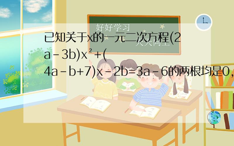 已知关于x的一元二次方程(2a-3b)x²+(4a-b+7)x-2b=3a-6的两根均是0,试求a.b的值