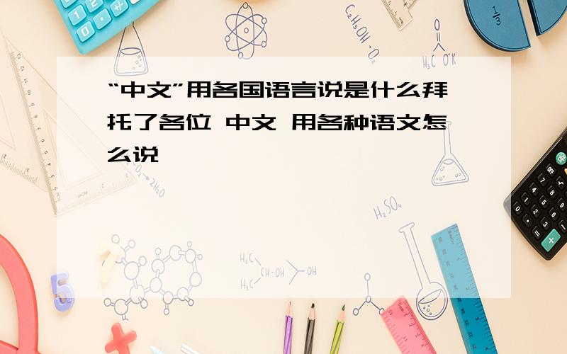 “中文”用各国语言说是什么拜托了各位 中文 用各种语文怎么说