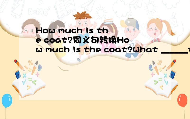 How much is the coat?同义句转换How much is the coat?What ______the______  _______  the coat?