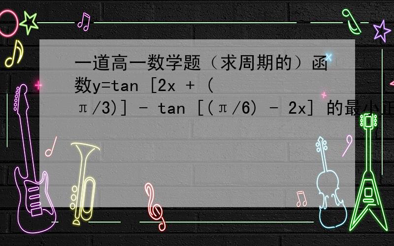 一道高一数学题（求周期的）函数y=tan [2x + (π/3)] - tan [(π/6) - 2x] 的最小正周期是多少?