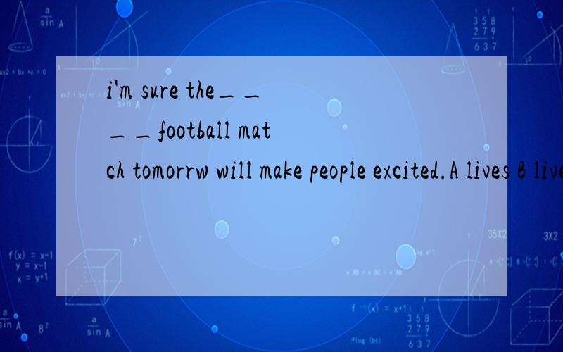 i'm sure the____football match tomorrw will make people excited.A lives B lived C live D living