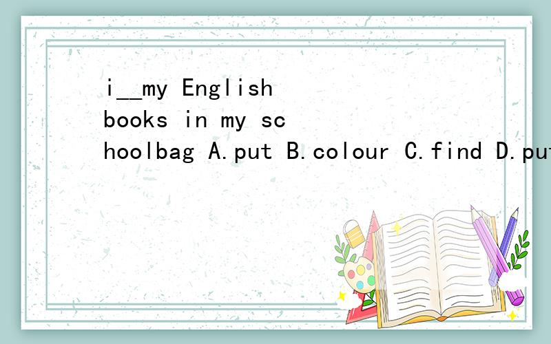 i__my English books in my schoolbag A.put B.colour C.find D.put on