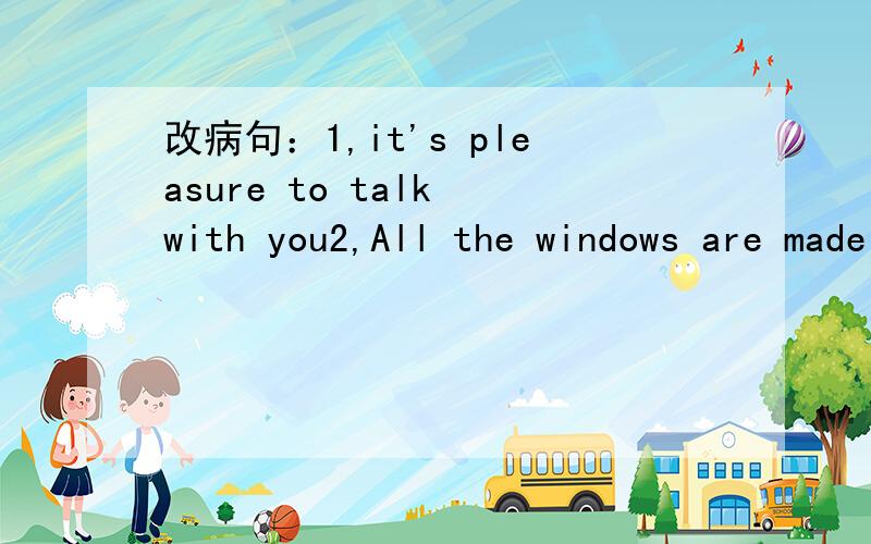 改病句：1,it's pleasure to talk with you2,All the windows are made of glasses.3,The large number of chickens were killed because of bird flu.