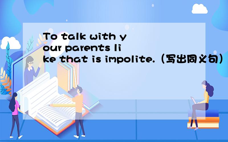 To talk with your parents like that is impolite.（写出同义句）（ ）（ ） （ ） （ ） with your parents like that.