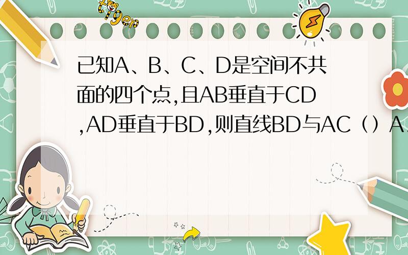 已知A、B、C、D是空间不共面的四个点,且AB垂直于CD,AD垂直于BD,则直线BD与AC（）A.垂直B.平行C.相交D.位置关系不确定
