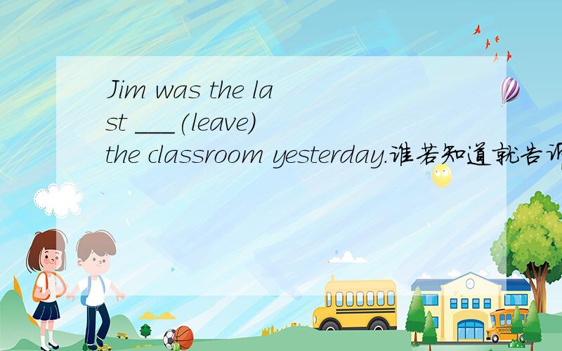 Jim was the last ___(leave) the classroom yesterday.谁若知道就告诉我,