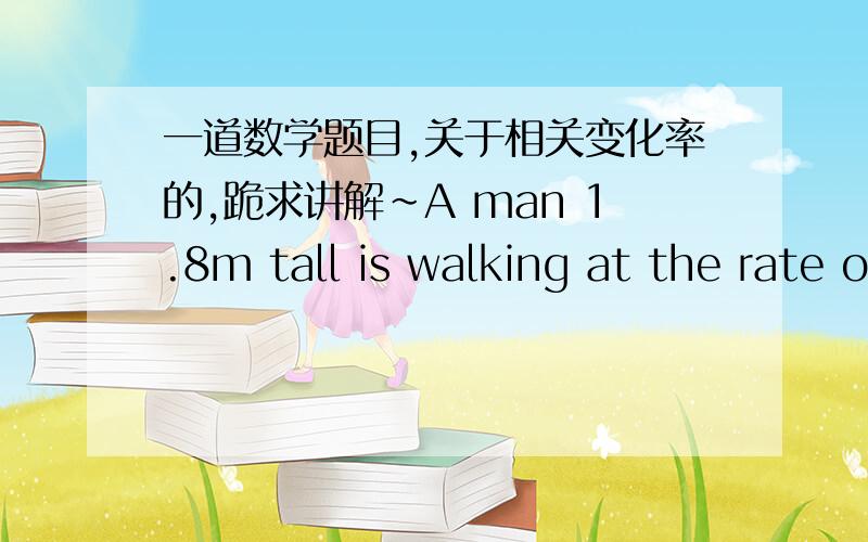 一道数学题目,关于相关变化率的,跪求讲解~A man 1.8m tall is walking at the rate of 0.9m/s toward a streetlight pole 5.4m igh.(a)At what rate is his shadow length decreasing?(b)How fast is the tip of his shadow moving?