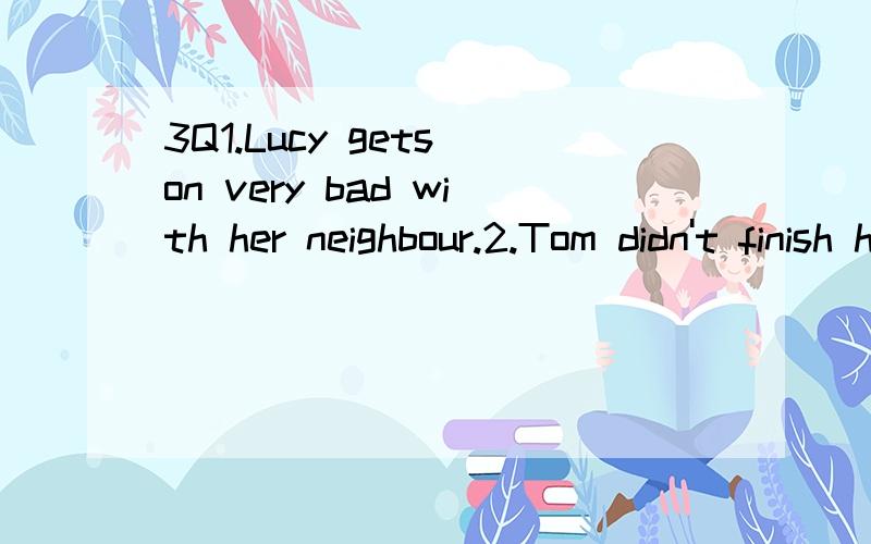 3Q1.Lucy gets on very bad with her neighbour.2.Tom didn't finish his homework.His teacher was very angry to him.3.Mum wakes up me at half past six every morning.4.Jim felt too tired.He was asleep very quickly.5.Who went to upstairs a moment ago?