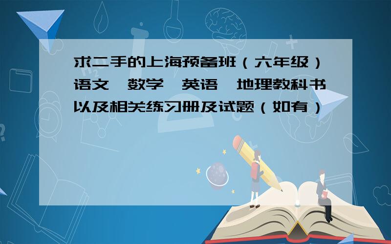 求二手的上海预备班（六年级）语文、数学、英语、地理教科书以及相关练习册及试题（如有）