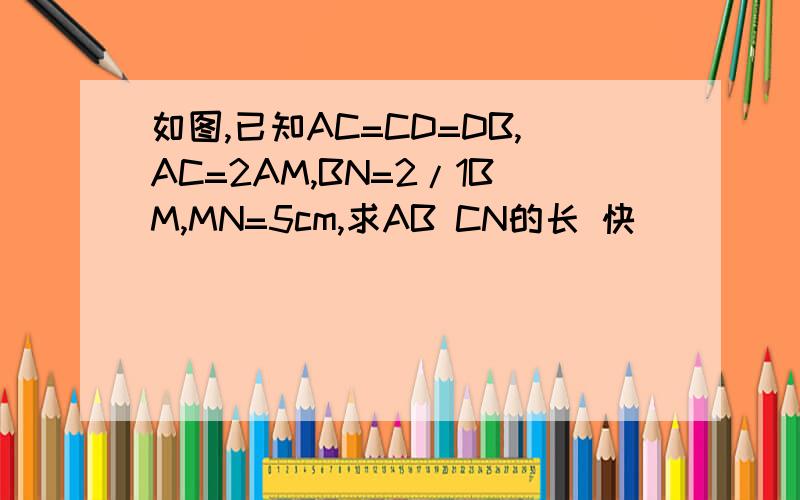 如图,已知AC=CD=DB,AC=2AM,BN=2/1BM,MN=5cm,求AB CN的长 快