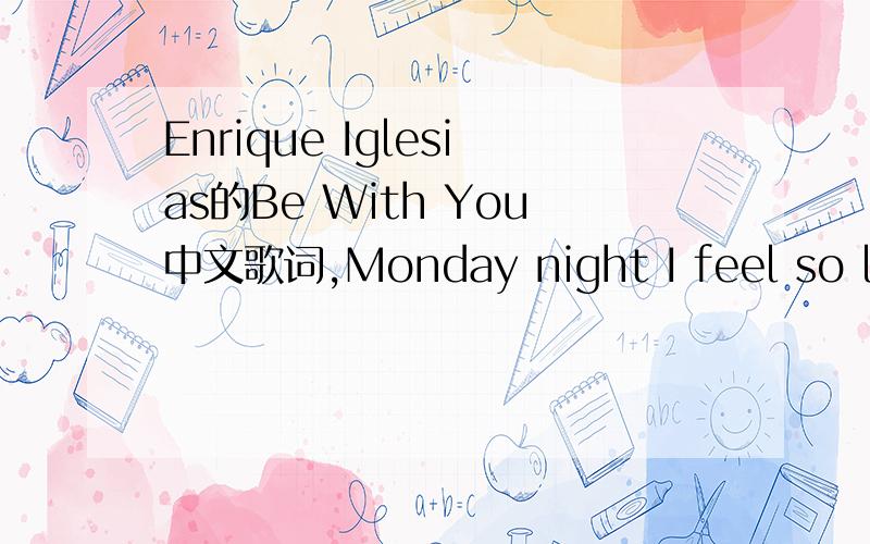 Enrique Iglesias的Be With You中文歌词,Monday night I feel so low Count the hours they go so slow I know the sound of your voice Can save my soul City lights,streets of gold Look out my window to the world below Moves so fast and it feels so cold