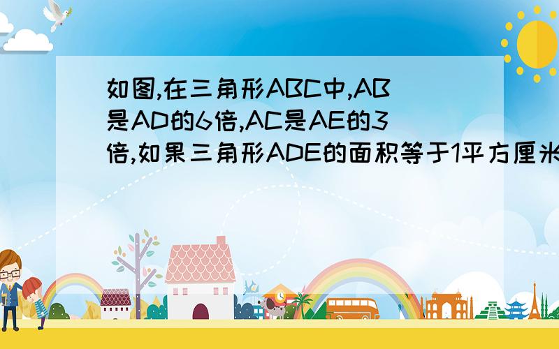 如图,在三角形ABC中,AB是AD的6倍,AC是AE的3倍,如果三角形ADE的面积等于1平方厘米那么三角形ABC的面积是多少?（D点在AB上,E点在AC上）