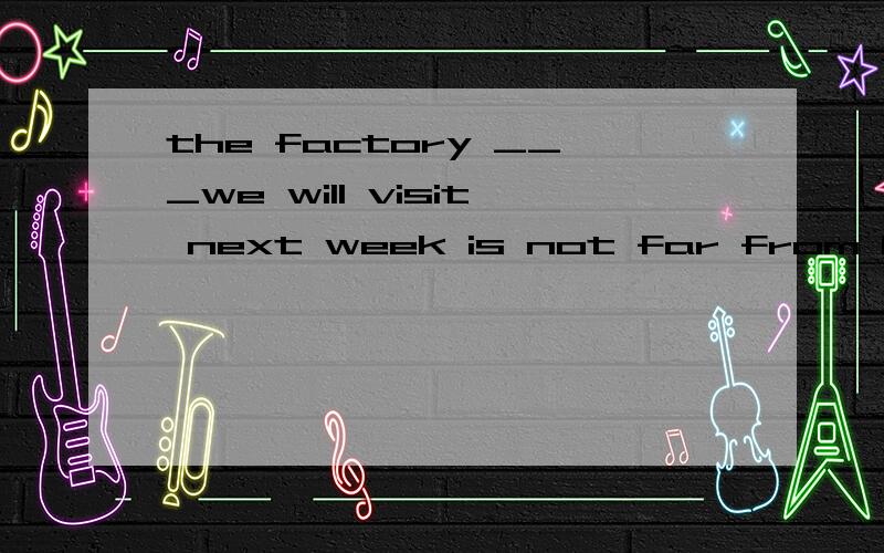 the factory ___we will visit next week is not far from herewhere in which which to which