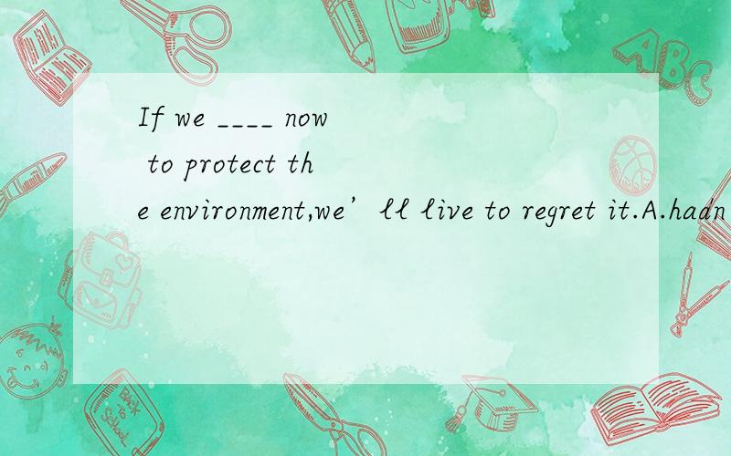 If we ____ now to protect the environment,we’ll live to regret it.A.hadn’t acted B.haIf we ____ now to protect the environment,we’ll live to regret it.A.hadn’t acted B.haven’t acted C.don’t act D.won’t act从句与现在事实相反...
