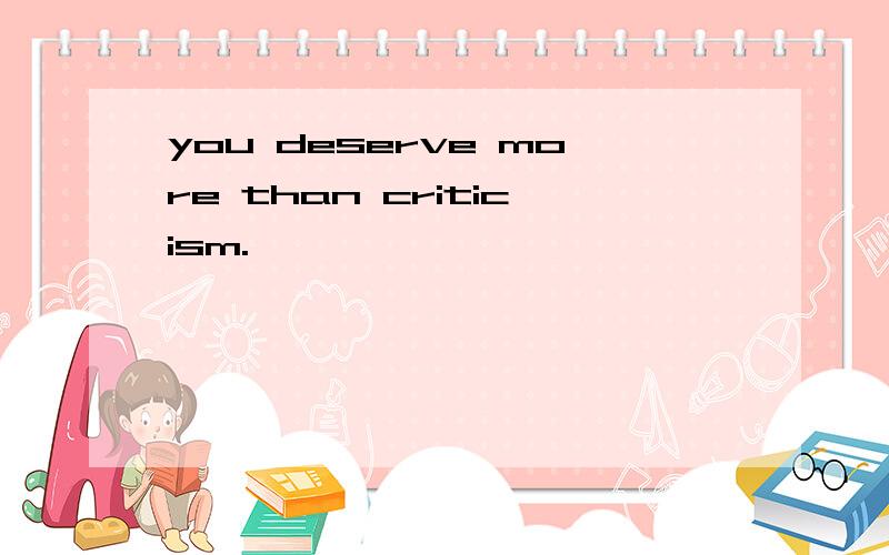 you deserve more than criticism.