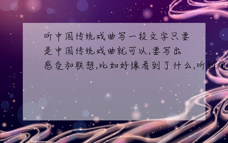 听中国传统戏曲写一段文字只要是中国传统戏曲就可以,要写出感受和联想,比如好像看到了什么,听到闻到了什么的,我帮弟弟问的,就弄小学六年级的水平就可以了,大概是200字吧要在20分钟内,