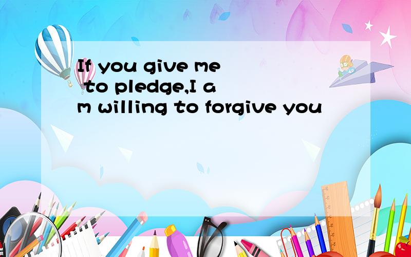 If you give me to pledge,I am willing to forgive you