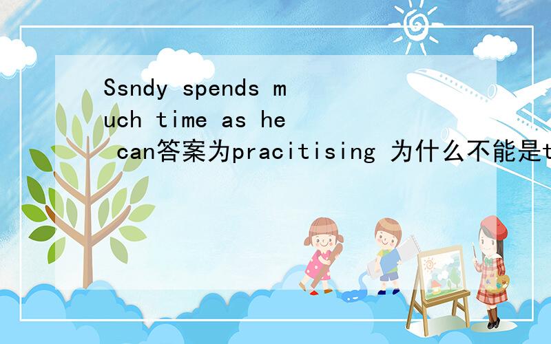 Ssndy spends much time as he can答案为pracitising 为什么不能是to practise