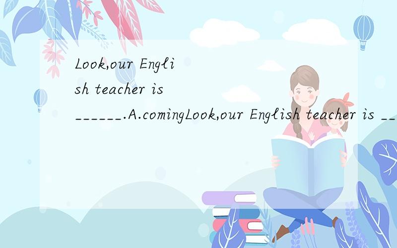 Look,our English teacher is ______.A.comingLook,our English teacher is ______.A.coming B.comeing C.comeMr Green______the sign.A.look B.looking C.looksThe keeper points______the sign.A.with B.to C.upMr father ofthe______after supper.A.take a walk B.th