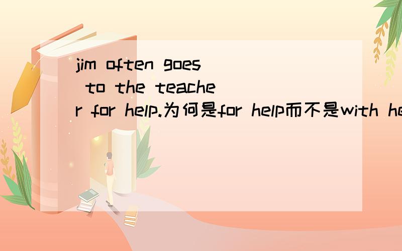 jim often goes to the teacher for help.为何是for help而不是with help
