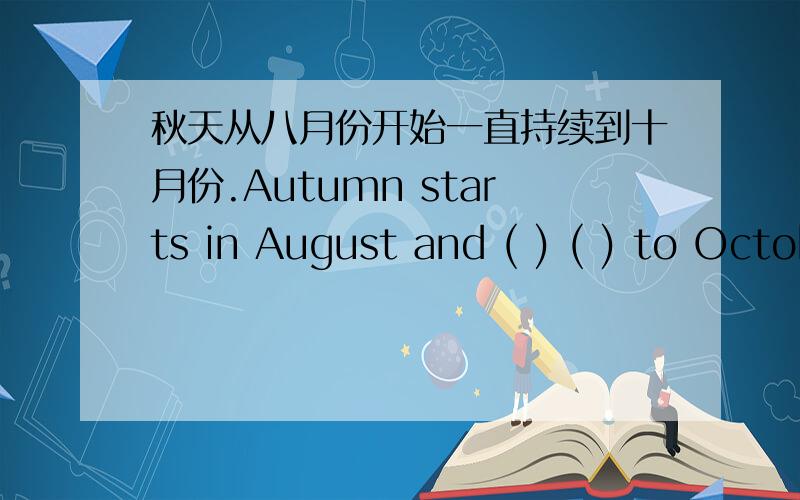 秋天从八月份开始一直持续到十月份.Autumn starts in August and ( ) ( ) to October.*一空一词!