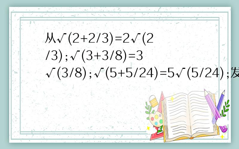 从√(2+2/3)=2√(2/3);√(3+3/8)=3√(3/8);√(5+5/24)=5√(5/24);发现了什么规律,使用含n的式子表示你发现的规律,且说明n的取值范围.用数学知识说明你所写的式子的正确性.