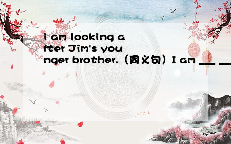 i am looking after Jim's younger brother.（同义句）I am ___ ___ ___ Jim's younger brother.