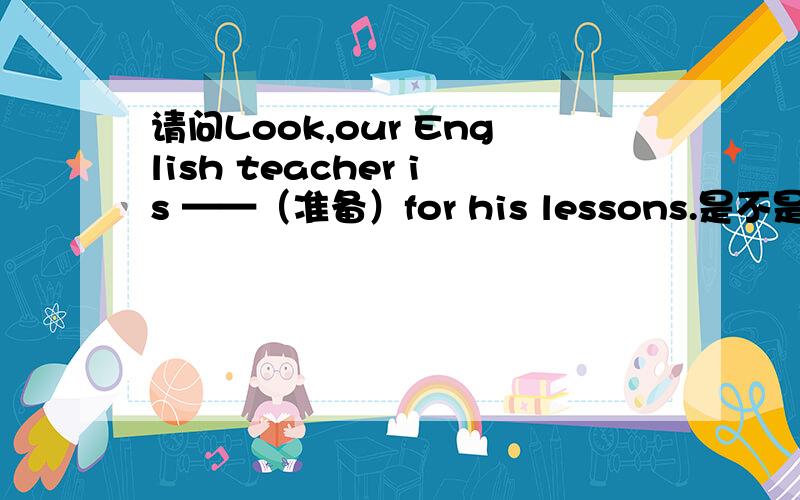 请问Look,our English teacher is ——（准备）for his lessons.是不是要填ready啊
