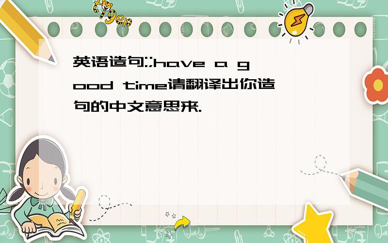 英语造句:;have a good time请翻译出你造句的中文意思来.