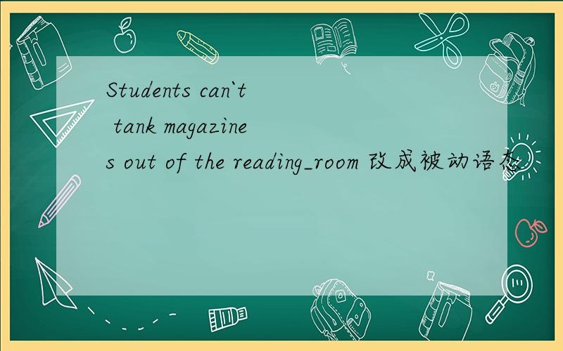 Students can`t tank magazines out of the reading_room 改成被动语态